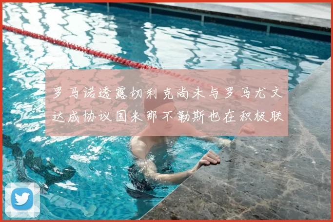 罗马诺透露切利克尚未与罗马尤文达成协议国米那不勒斯也在积极联系