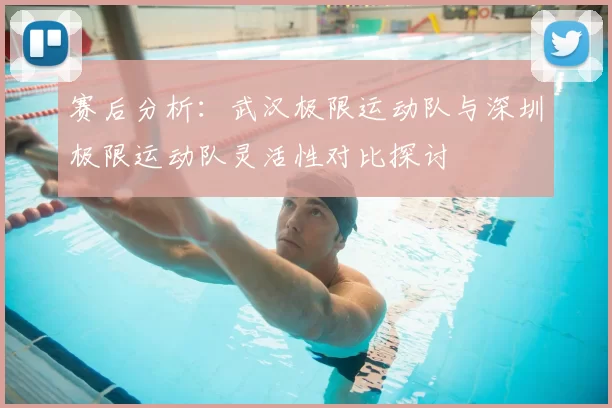 赛后分析：武汉极限运动队与深圳极限运动队灵活性对比探讨