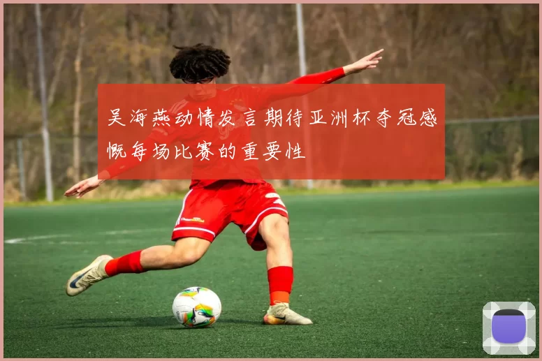吴海燕动情发言期待亚洲杯夺冠感慨每场比赛的重要性