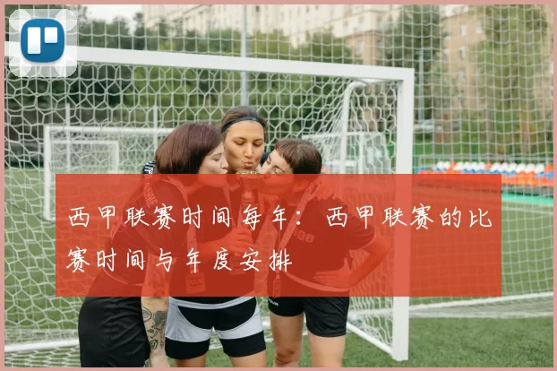 西甲联赛时间每年：西甲联赛的比赛时间与年度安排