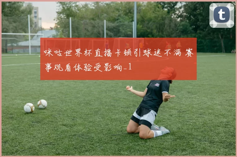 咪咕世界杯直播卡顿引球迷不满 赛事观看体验受影响_1