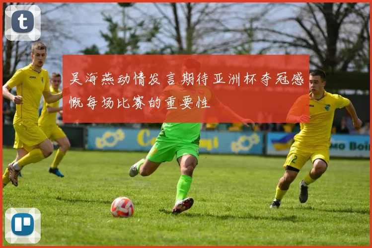 吴海燕动情发言期待亚洲杯夺冠感慨每场比赛的重要性