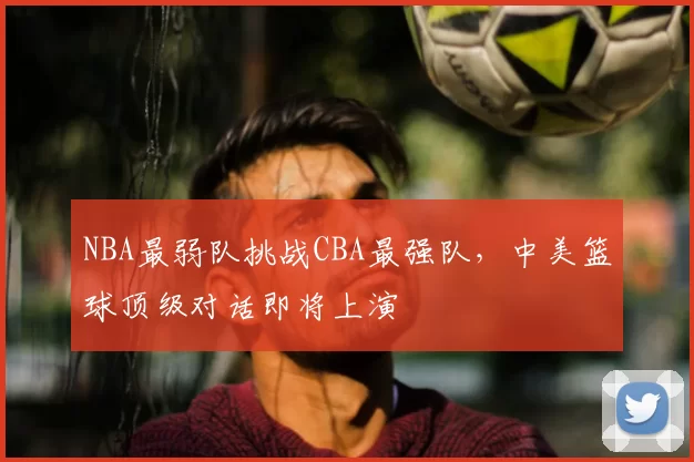 NBA最弱队挑战CBA最强队，中美篮球顶级对话即将上演