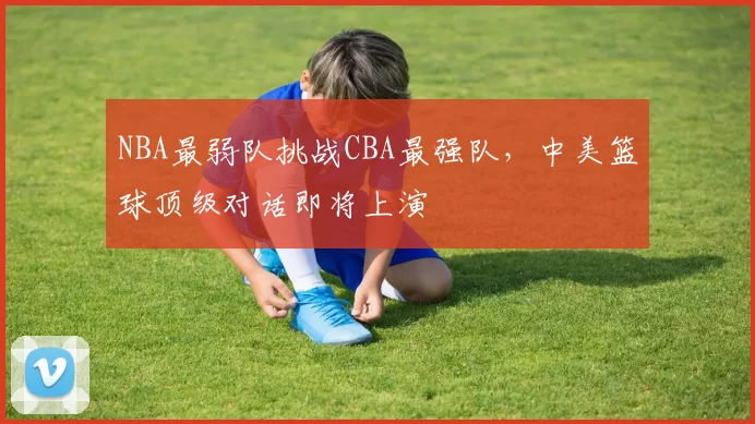NBA最弱队挑战CBA最强队，中美篮球顶级对话即将上演