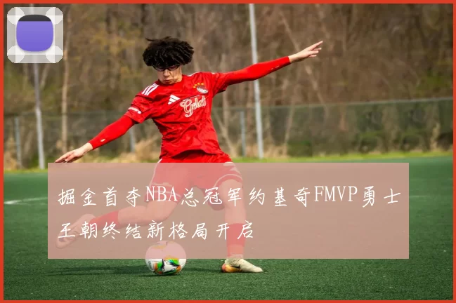 掘金首夺NBA总冠军约基奇FMVP勇士王朝终结新格局开启