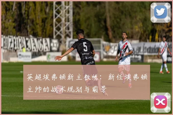 英超埃弗顿新主教练：新任埃弗顿主帅的战术规划与前景