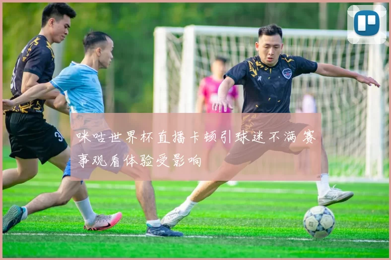 咪咕世界杯直播卡顿引球迷不满 赛事观看体验受影响