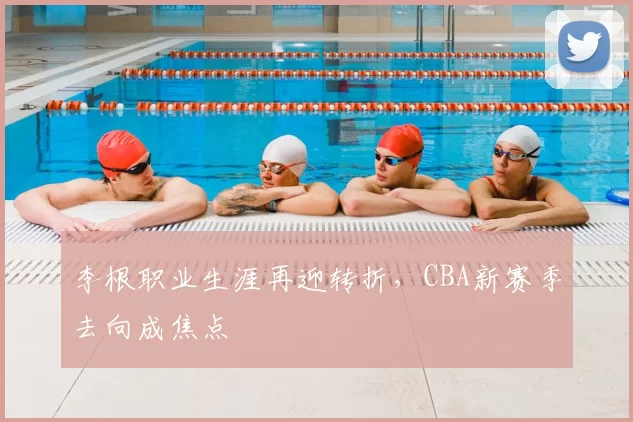 李根职业生涯再迎转折，CBA新赛季去向成焦点