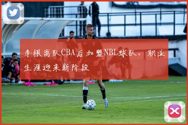 李根离队CBA后加盟NBL球队,职业生涯迎来新阶段