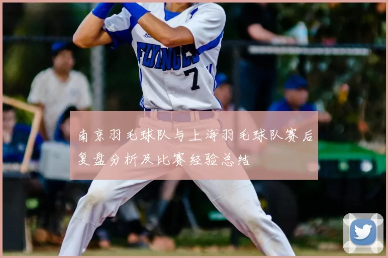 南京羽毛球队与上海羽毛球队赛后复盘分析及比赛经验总结
