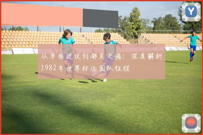 从华丽进攻到都灵之痛：深度解析1982年世界杯法国队征程