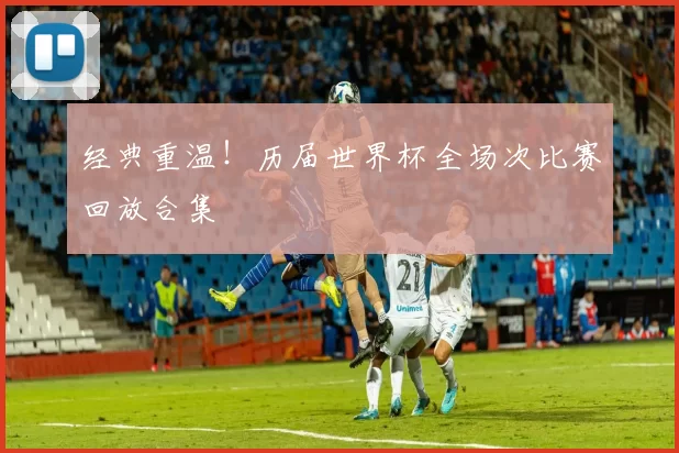 经典重温!历届世界杯全场次比赛回放合集