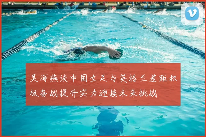 吴海燕谈中国女足与英格兰差距积极备战提升实力迎接未来挑战