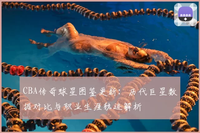 CBA传奇球星图鉴更新：历代巨星数据对比与职业生涯轨迹解析