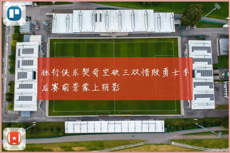 独行侠东契奇空砍三双惜败勇士季后赛前景蒙上阴影
