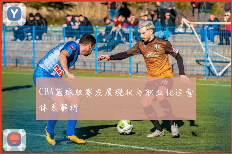 CBA篮球联赛发展现状与职业化运营体系解析