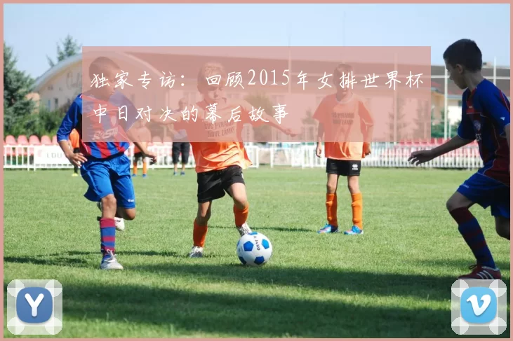 独家专访:回顾2015年女排世界杯中日对决的幕后故事