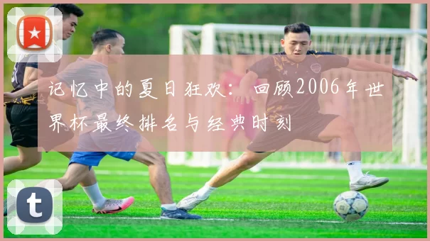记忆中的夏日狂欢:回顾2006年世界杯最终排名与经典时刻