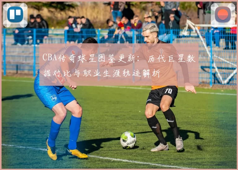 CBA传奇球星图鉴更新：历代巨星数据对比与职业生涯轨迹解析