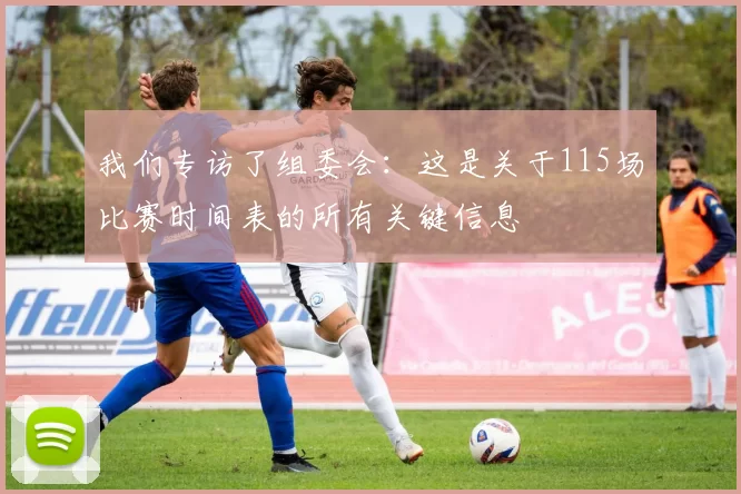 我们专访了组委会:这是关于115场比赛时间表的所有关键信息