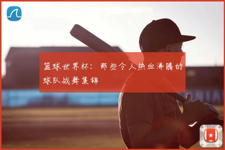 篮球世界杯:那些令人热血沸腾的球队战舞集锦